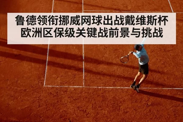 鲁德领衔挪威网球出战戴维斯杯欧洲区保级关键战前景与挑战